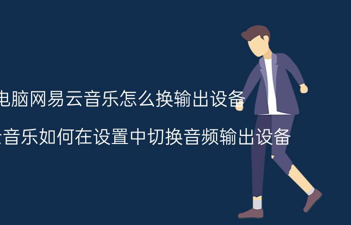 电脑网易云音乐怎么换输出设备 网易云音乐如何在设置中切换音频输出设备？